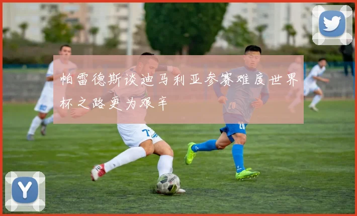 帕雷德斯谈迪马利亚参赛难度世界杯之路更为艰辛