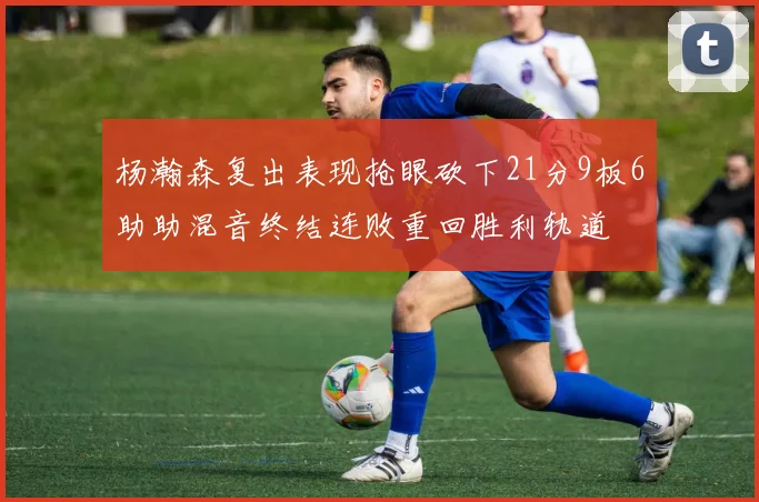杨瀚森复出表现抢眼砍下21分9板6助助混音终结连败重回胜利轨道