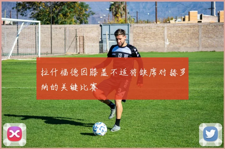 拉什福德因膝盖不适将缺席对赫罗纳的关键比赛