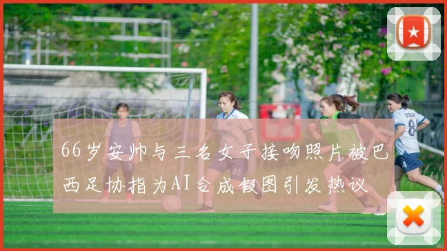 66岁安帅与三名女子接吻照片被巴西足协指为AI合成假图引发热议