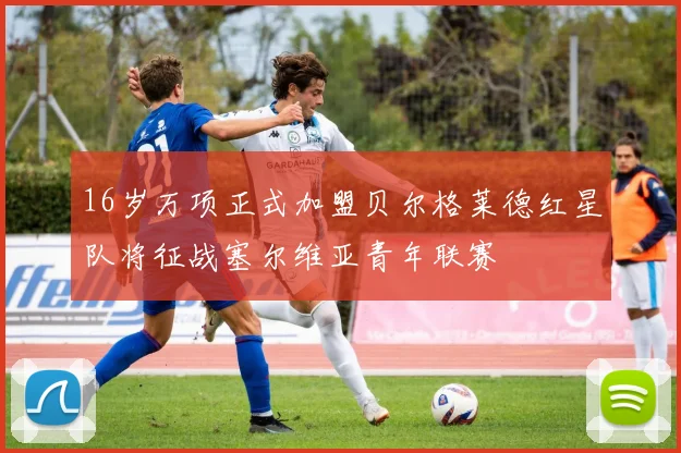16岁万项正式加盟贝尔格莱德红星队将征战塞尔维亚青年联赛