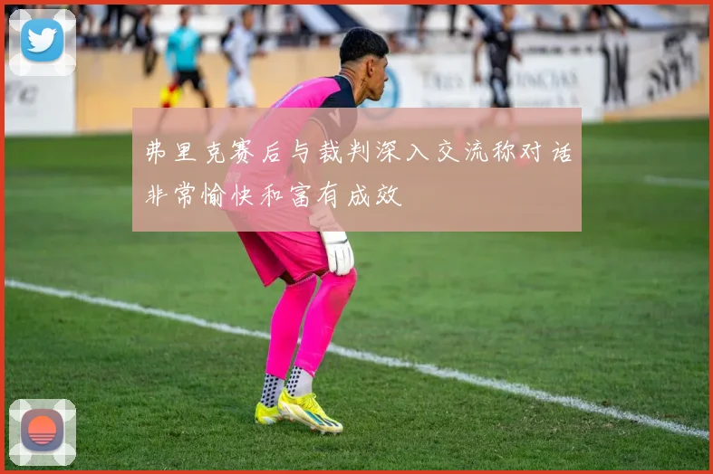 弗里克赛后与裁判深入交流称对话非常愉快和富有成效