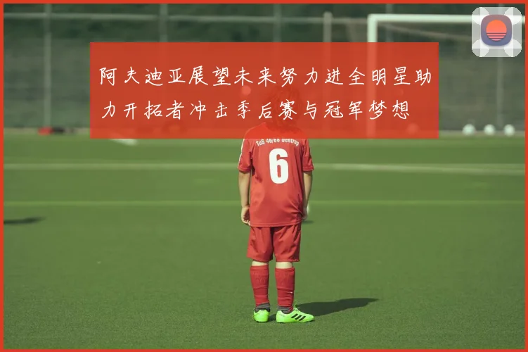 阿夫迪亚展望未来努力进全明星助力开拓者冲击季后赛与冠军梦想