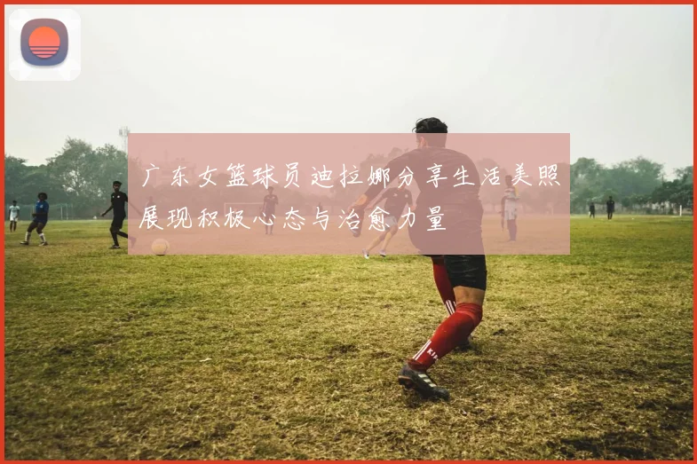 广东女篮球员迪拉娜分享生活美照展现积极心态与治愈力量