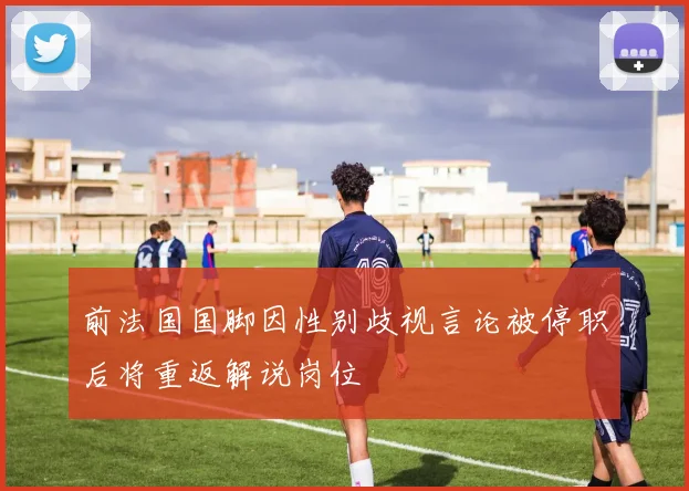 前法国国脚因性别歧视言论被停职后将重返解说岗位