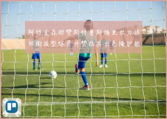 阿特金森称赞斯特鲁斯梅里尔为顶级衔接型球员并赞扬其出色掩护能力