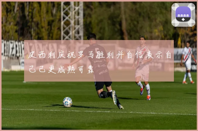 皮西利庆祝罗马胜利并自信表示自己已更成熟可靠