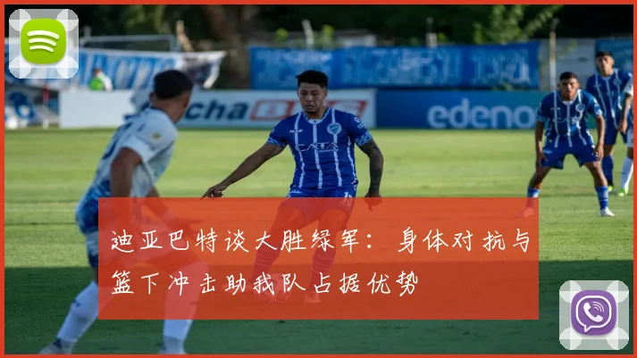 迪亚巴特谈大胜绿军：身体对抗与篮下冲击助我队占据优势