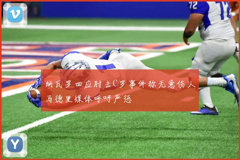 纳瓦罗回应肘击C罗事件称无意伤人马德里媒体呼吁严惩